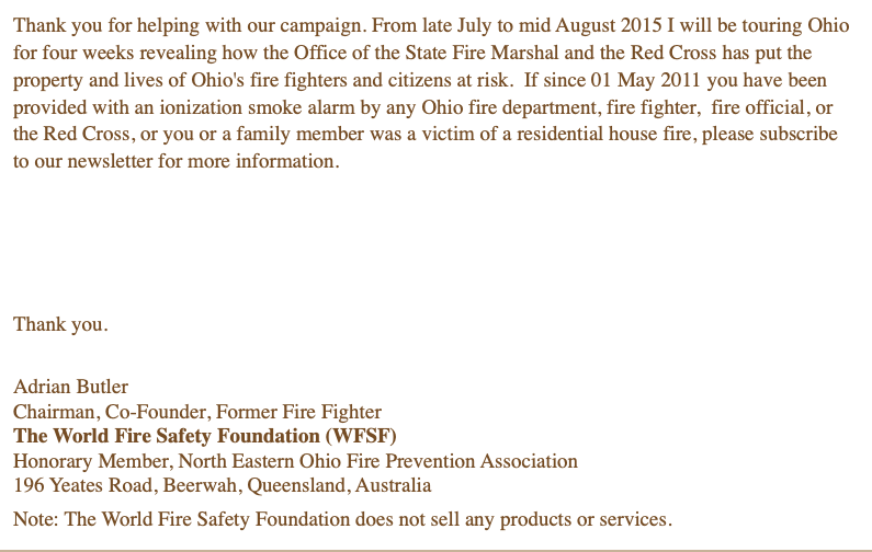 Thank you for helping with our campaign. From late July to mid August 2015 I will be touring Ohio for four weeks revealing how the Office of the State Fire Marshal and the Red Cross has put the property and lives of Ohio's fire fighters and citizens at risk. If since 01 May 2011 you have been provided with an ionization smoke alarm by any Ohio fire department, fire fighter, fire official, or the Red Cross, or you or a family member was a victim of a residential house fire, please subscribe to our newsletter for more information. Thank you. Adrian Butler Chairman, Co-Founder, Former Fire Fighter The World Fire Safety Foundation (WFSF) Honorary Member, North Eastern Ohio Fire Prevention Association 196 Yeates Road, Beerwah, Queensland, Australia Note: The World Fire Safety Foundation does not sell any products or services.